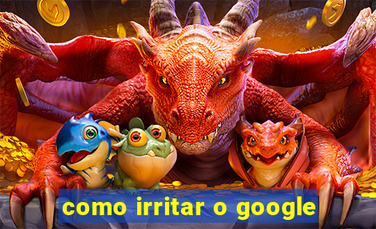 como irritar o google